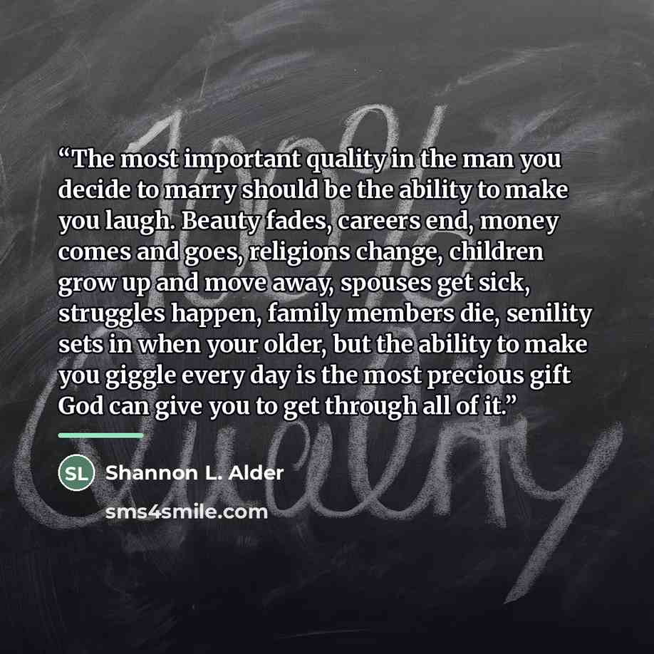 “The most important quality in the man you decide to marry should be the ability to make you laugh. Beauty fades, careers end, money comes and goes, religions change, children grow up and move away, spouses get sick, struggles happen, family members die, senility sets in when your older, but the…” quote by Shannon L. Alder