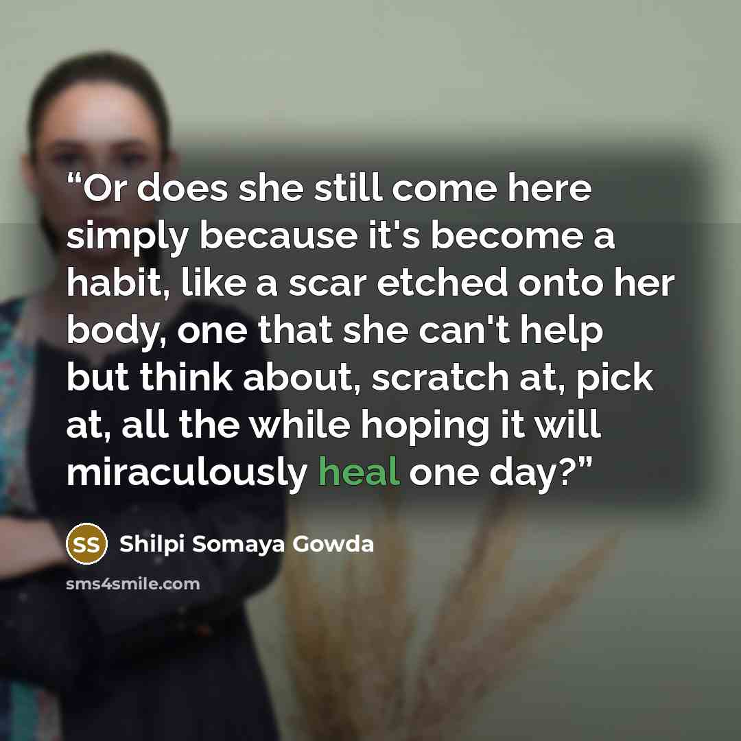 “Or does she still come here simply because it's become a habit, like a scar etched onto her body, one that she can't help but think about, scratch at, pick at, all the while hoping it will miraculously heal one day?” quote by Shilpi Somaya Gowda