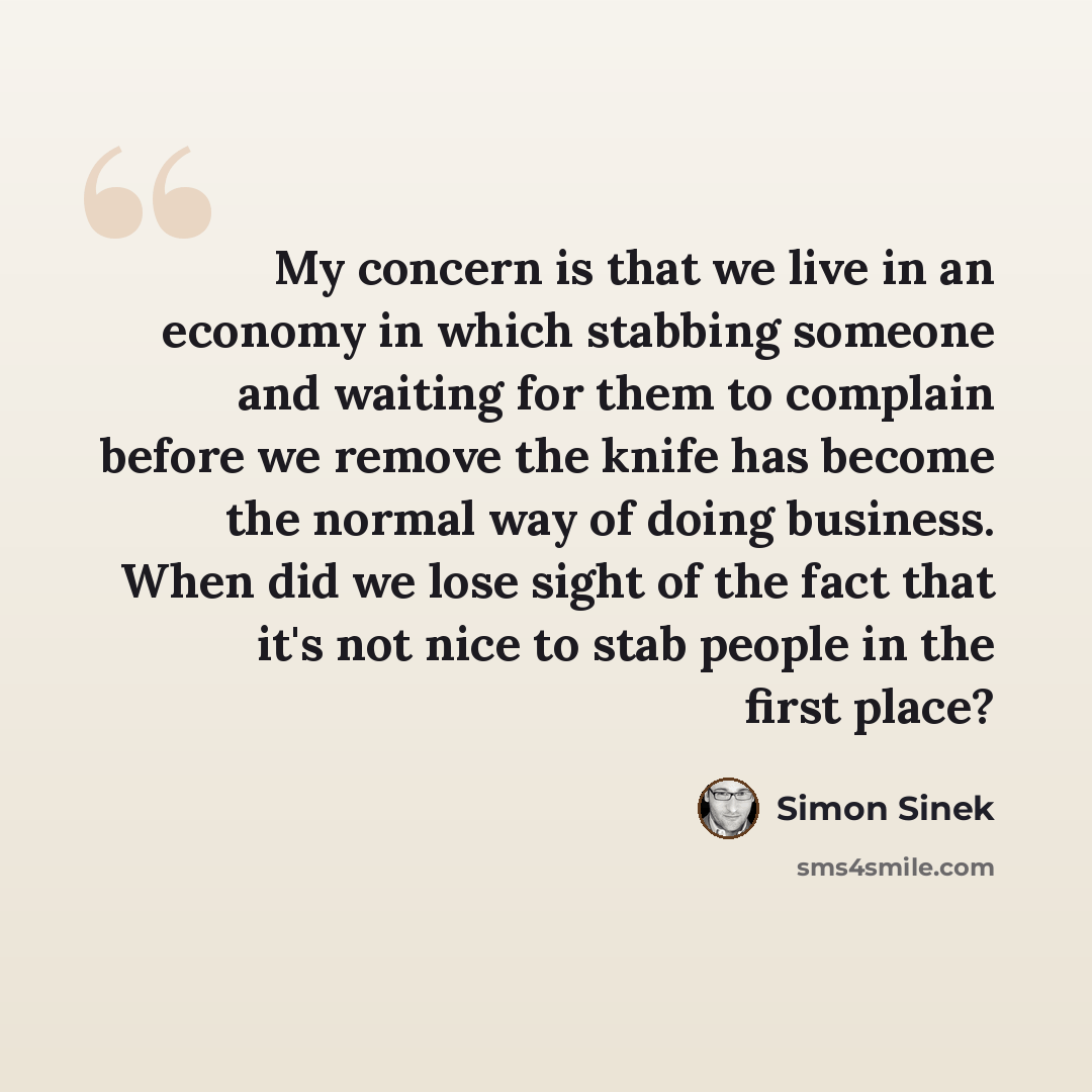 “My concern is that we live in an economy in which stabbing someone and waiting for them to complain before we remove the knife has become the normal way of doing business. When did we lose sight of the fact that it's not nice to stab people in the first place?” quote by Simon Sinek