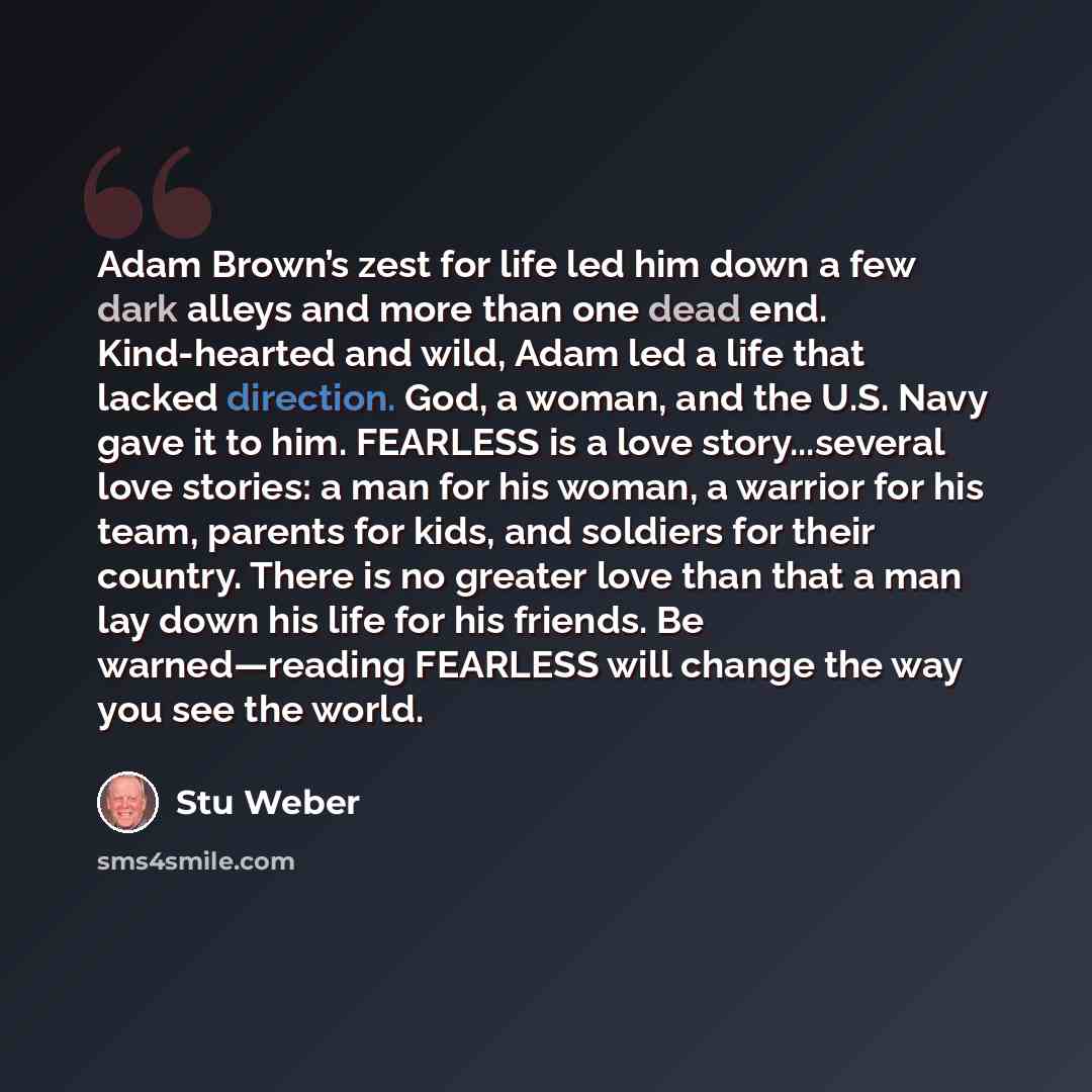 “Adam Brown’s zest for life led him down a few dark alleys and more than one dead end. Kind-hearted and wild, Adam led a life that lacked direction. God, a woman, and the U.S. Navy gave it to him. FEARLESS is a love story...several love stories: a man for his woman, a warrior for his team, parents…” quote by Stu Weber