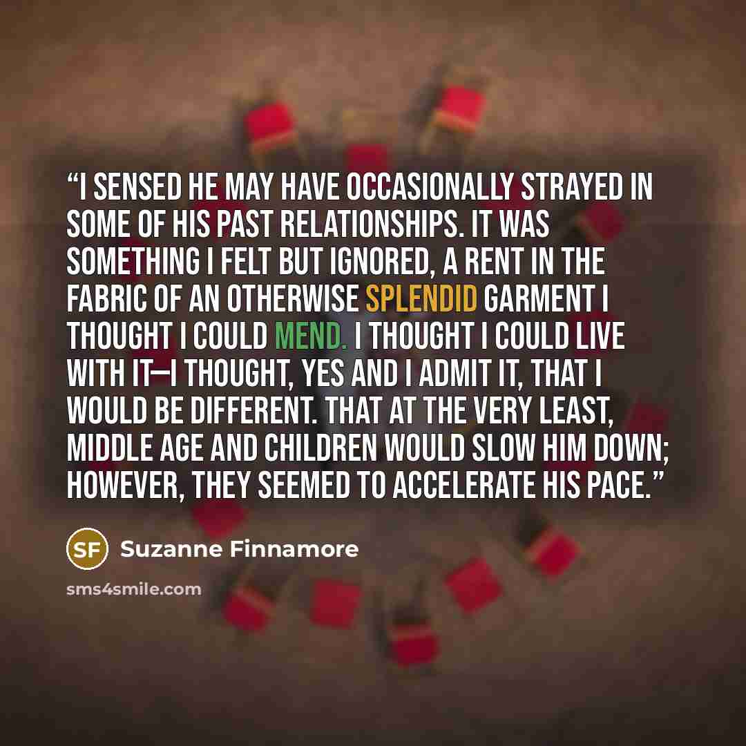 “I sensed he may have occasionally strayed in some of his past relationships. It was something I felt but ignored, a rent in the fabric of an otherwise splendid garment I thought I could mend. I thought I could live with it—I thought, yes and I admit it, that I would be different. That at the very…” quote by Suzanne Finnamore