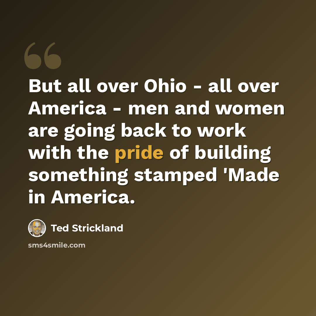 “But all over Ohio - all over America - men and women are going back to work with the pride of building something stamped 'Made in America.” quote by Ted Strickland