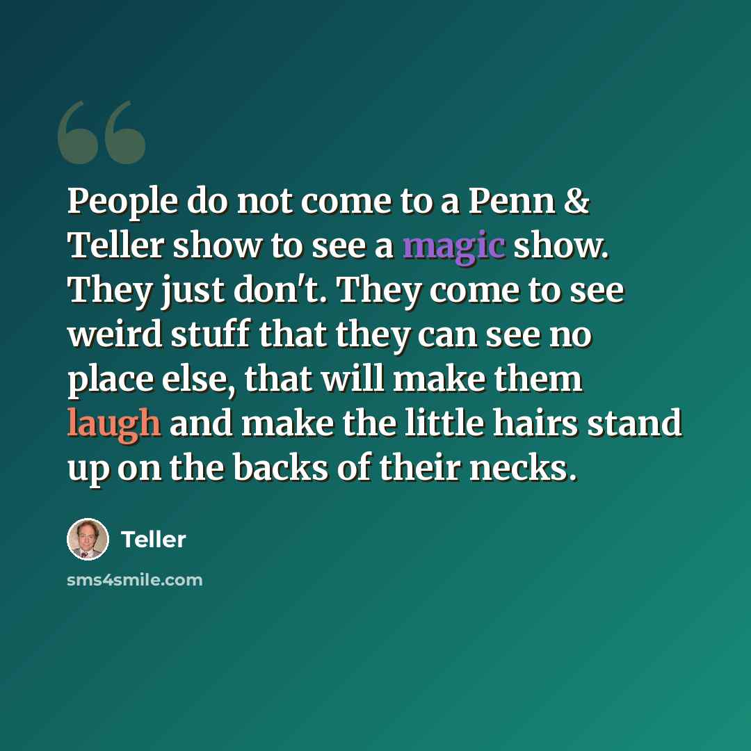“People do not come to a Penn & Teller show to see a magic show. They just don't. They come to see weird stuff that they can see no place else, that will make them laugh and make the little hairs stand up on the backs of their necks.” quote by Teller