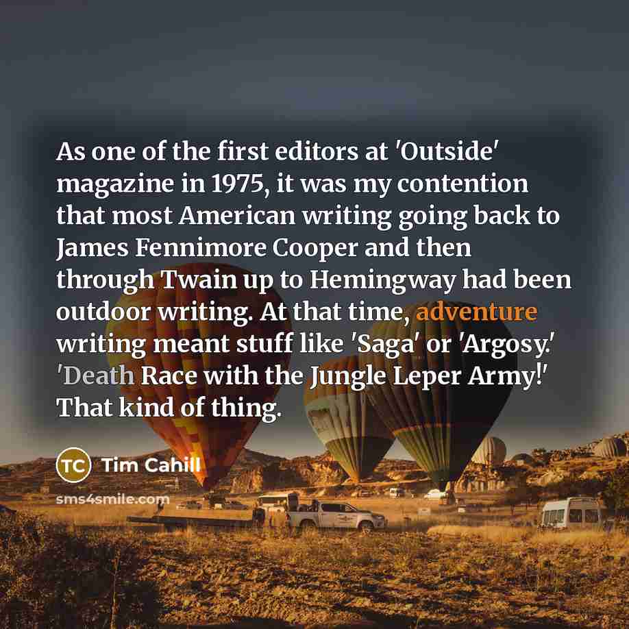 “As one of the first editors at 'Outside' magazine in 1975, it was my contention that most American writing going back to James Fennimore Cooper and then through Twain up to Hemingway had been outdoor writing. At that time, adventure writing meant stuff like 'Saga' or 'Argosy.' 'Death Race with the…” quote by Tim Cahill