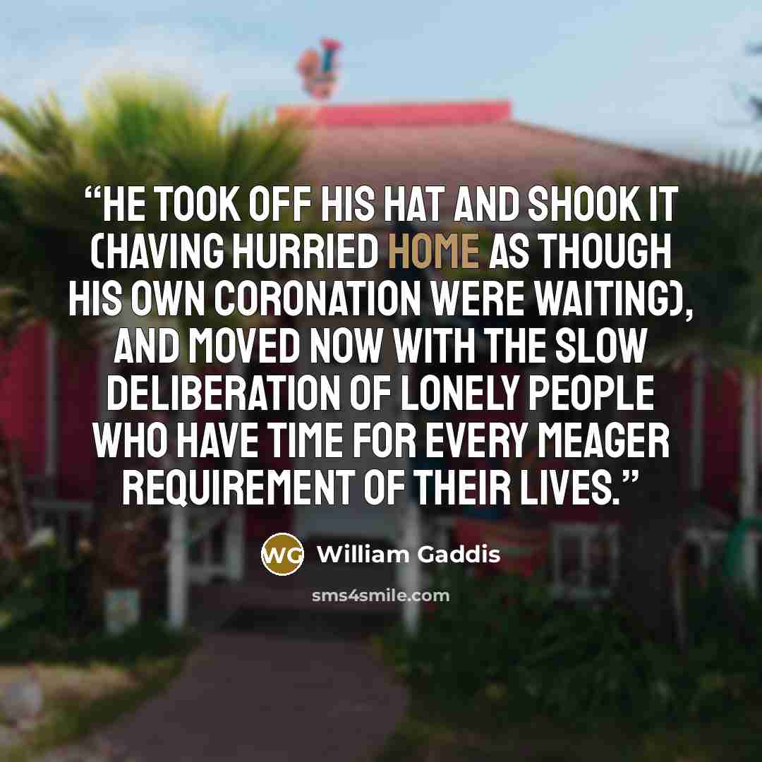 “He took off his hat and shook it (having hurried home as though his own coronation were waiting), and moved now with the slow deliberation of lonely people who have time for every meager requirement of their lives.” quote by William Gaddis