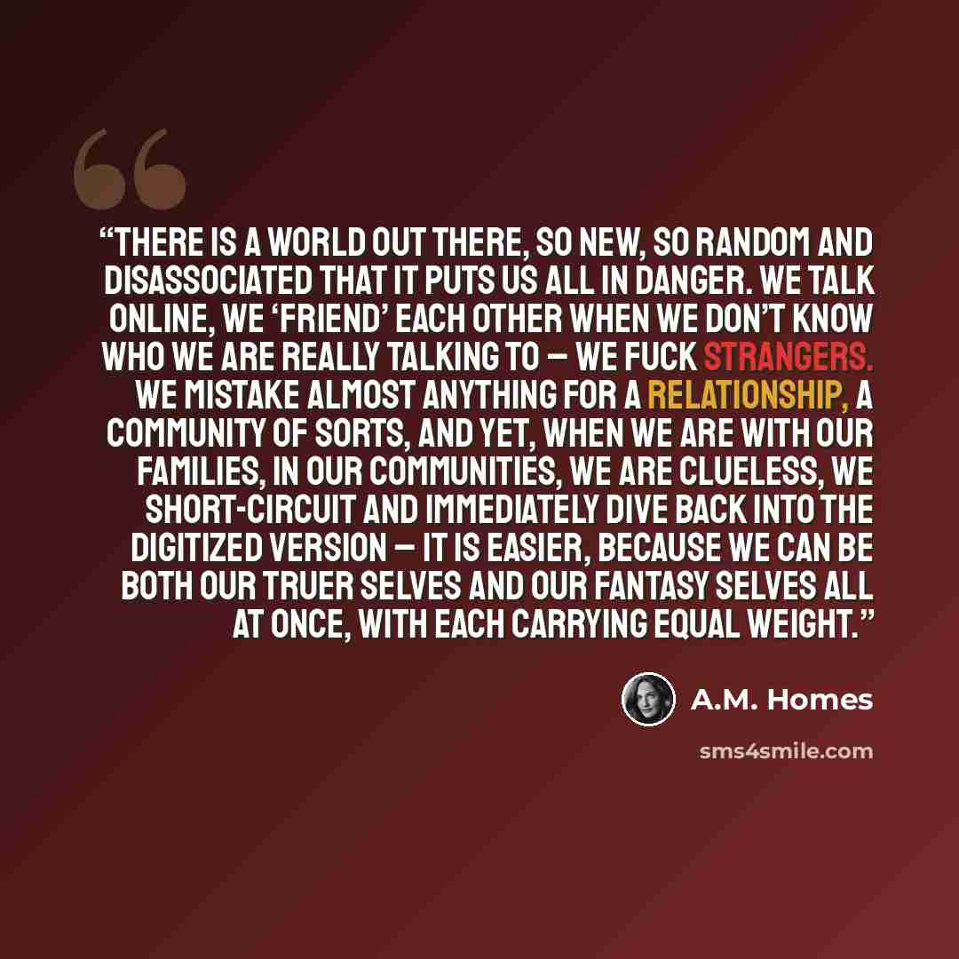“There is a world out there, so new, so random and disassociated that it puts us all in danger. We talk online, we ‘friend’ each other when we don’t know who we are really talking to – we fuck strangers. We mistake almost anything for a relationship, a community of sorts, and yet, when we are with…” quote by A.M. Homes