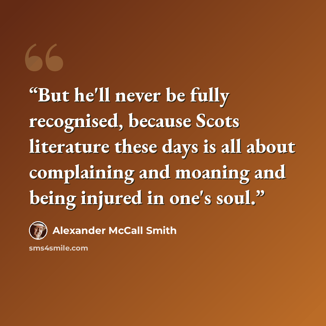“But he'll never be fully recognised, because Scots literature these days is all about complaining and moaning and being injured in one's soul.” quote by Alexander McCall Smith
