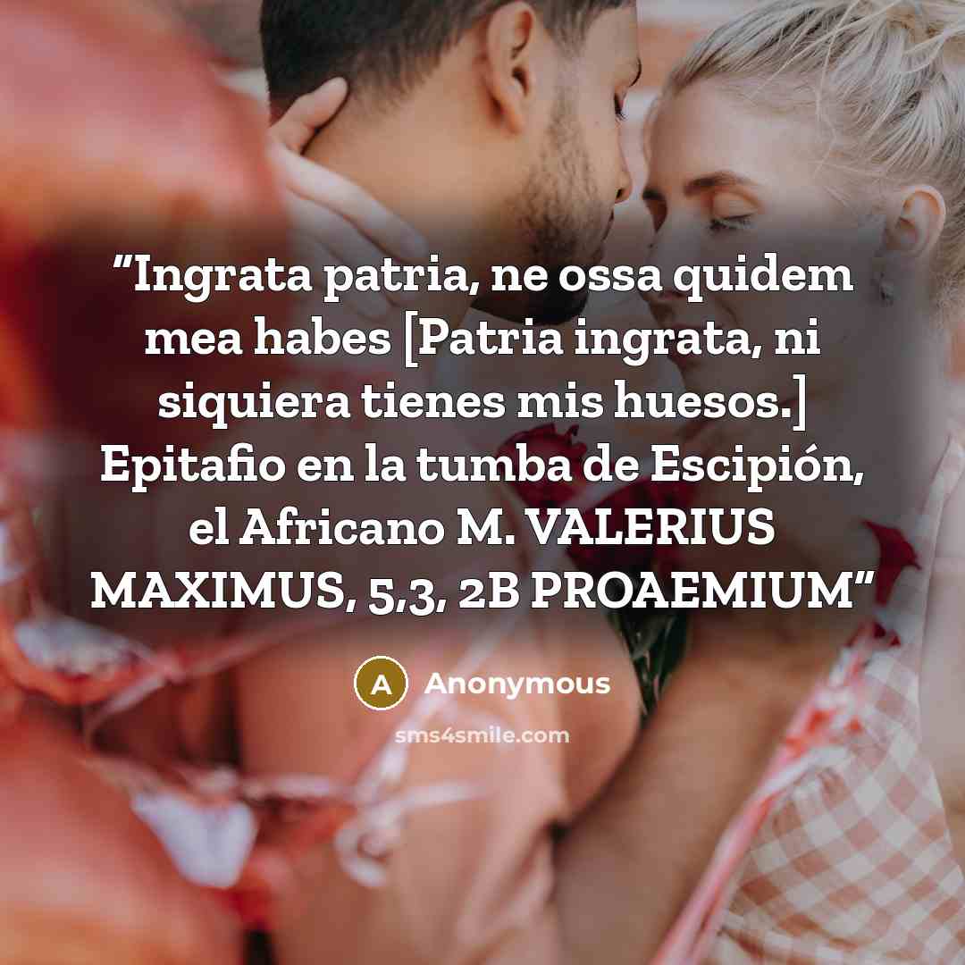 “Ingrata patria, ne ossa quidem mea habes [Patria ingrata, ni siquiera tienes mis huesos.] Epitafio en la tumba de Escipión, el Africano M. VALERIUS MAXIMUS, 5,3, 2B PROAEMIUM” quote by Anonymous