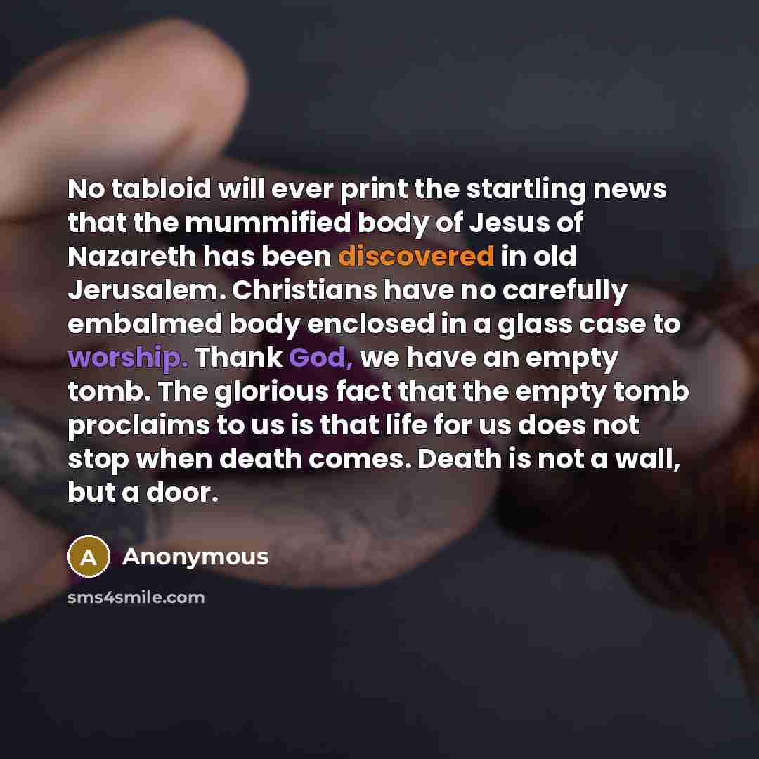 “No tabloid will ever print the startling news that the mummified body of Jesus of Nazareth has been discovered in old Jerusalem. Christians have no carefully embalmed body enclosed in a glass case to worship. Thank God, we have an empty tomb. The glorious fact that the empty tomb proclaims to us…” quote by Anonymous