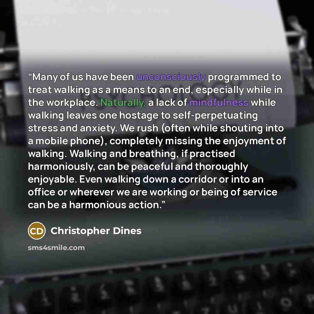 “Many of us have been unconsciously programmed to treat walking as a means to an end, especially while in the workplace. Naturally, a lack of mindfulness while walking leaves one hostage to self-perpetuating stress and anxiety. We rush (often while shouting into a mobile phone), completely missing…” quote by Christopher Dines
