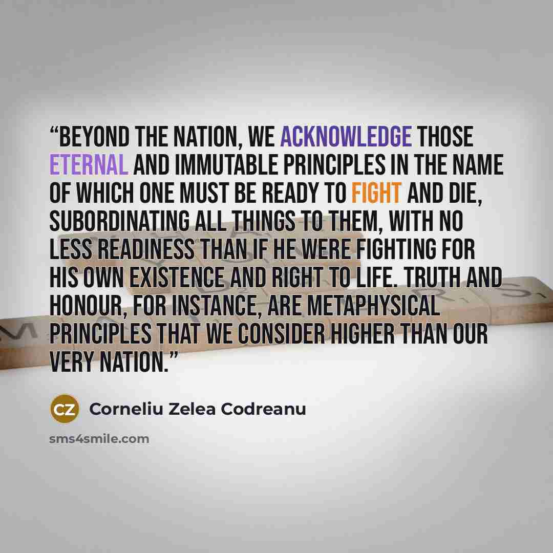 “Beyond the nation, we acknowledge those eternal and immutable principles in the name of which one must be ready to fight and die, subordinating all things to them, with no less readiness than if he were fighting for his own existence and right to life. Truth and honour, for instance, are…” quote by Corneliu Zelea Codreanu