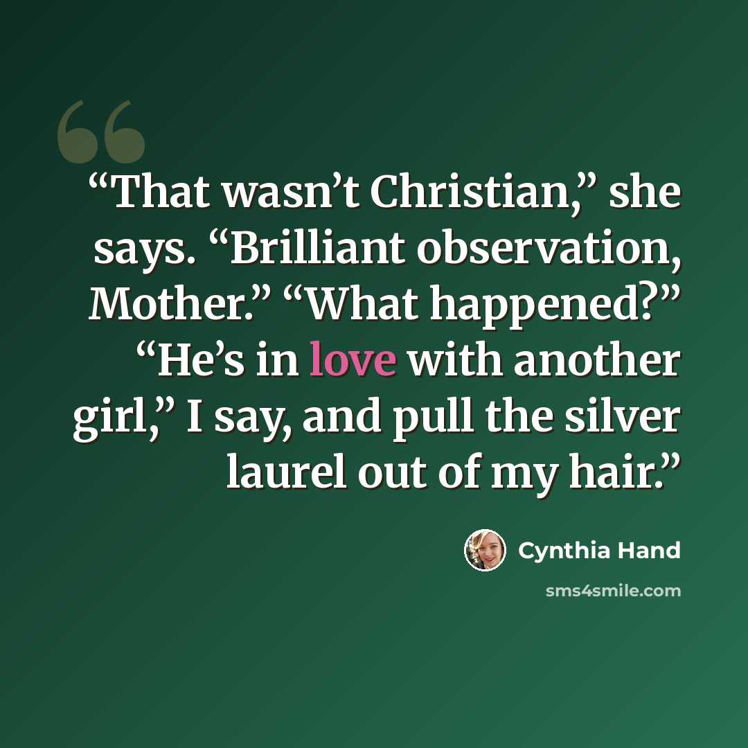 “That wasn’t Christian,” she says. “Brilliant observation, Mother.” “What happened?” “He’s in love with another girl,” I say, and pull the silver laurel out of my hair.” quote by Cynthia Hand