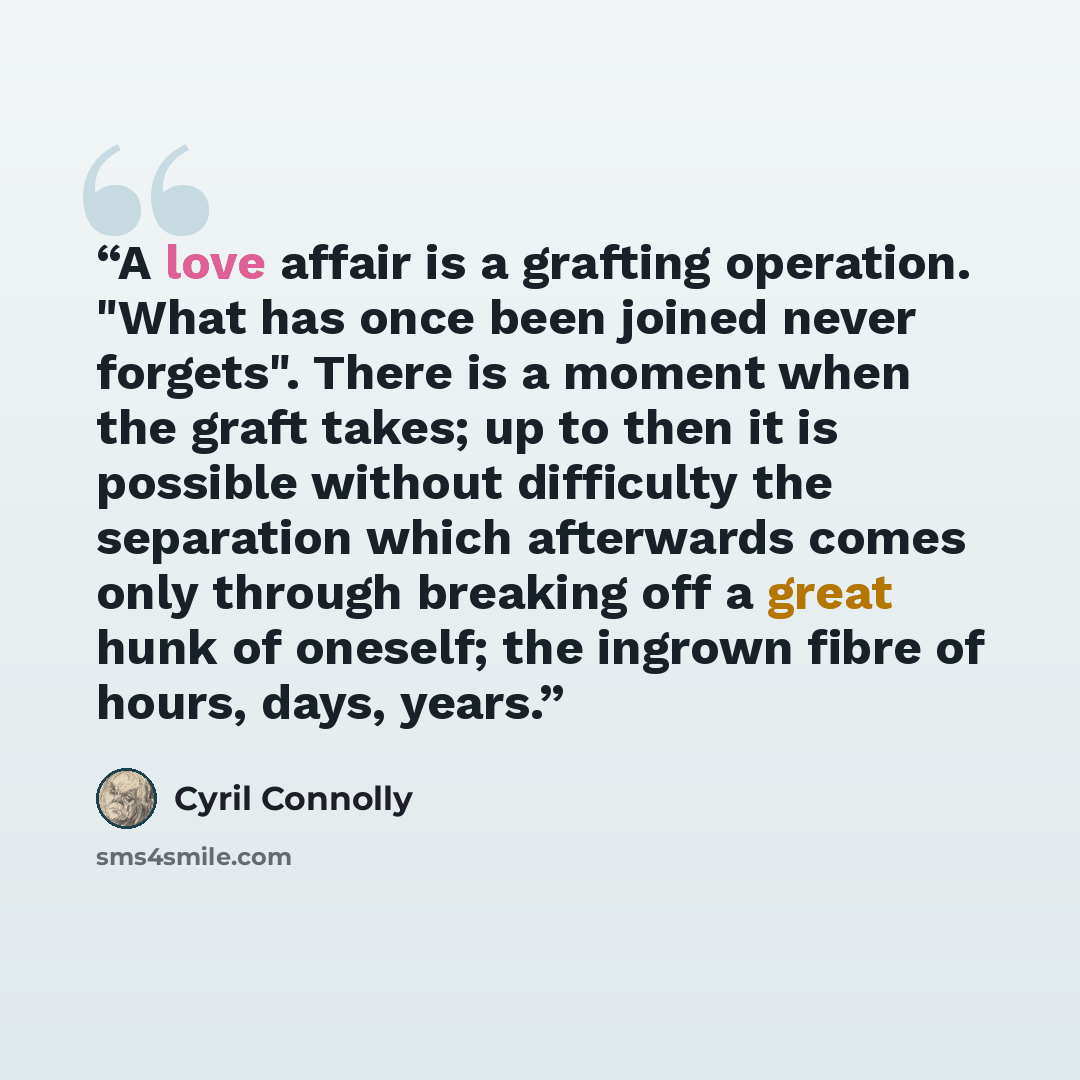 “A love affair is a grafting operation. "What has once been joined never forgets". There is a moment when the graft takes; up to then it is possible without difficulty the separation which afterwards comes only through breaking off a great hunk of oneself; the ingrown fibre of hours, days, years.” quote by Cyril Connolly