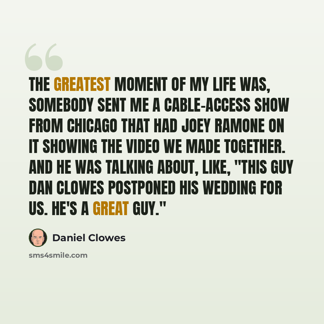 “The greatest moment of my life was, somebody sent me a cable-access show from Chicago that had Joey Ramone on it showing the video we made together. And he was talking about, like, "This guy Dan Clowes postponed his wedding for us. He's a great guy."” quote by Daniel Clowes