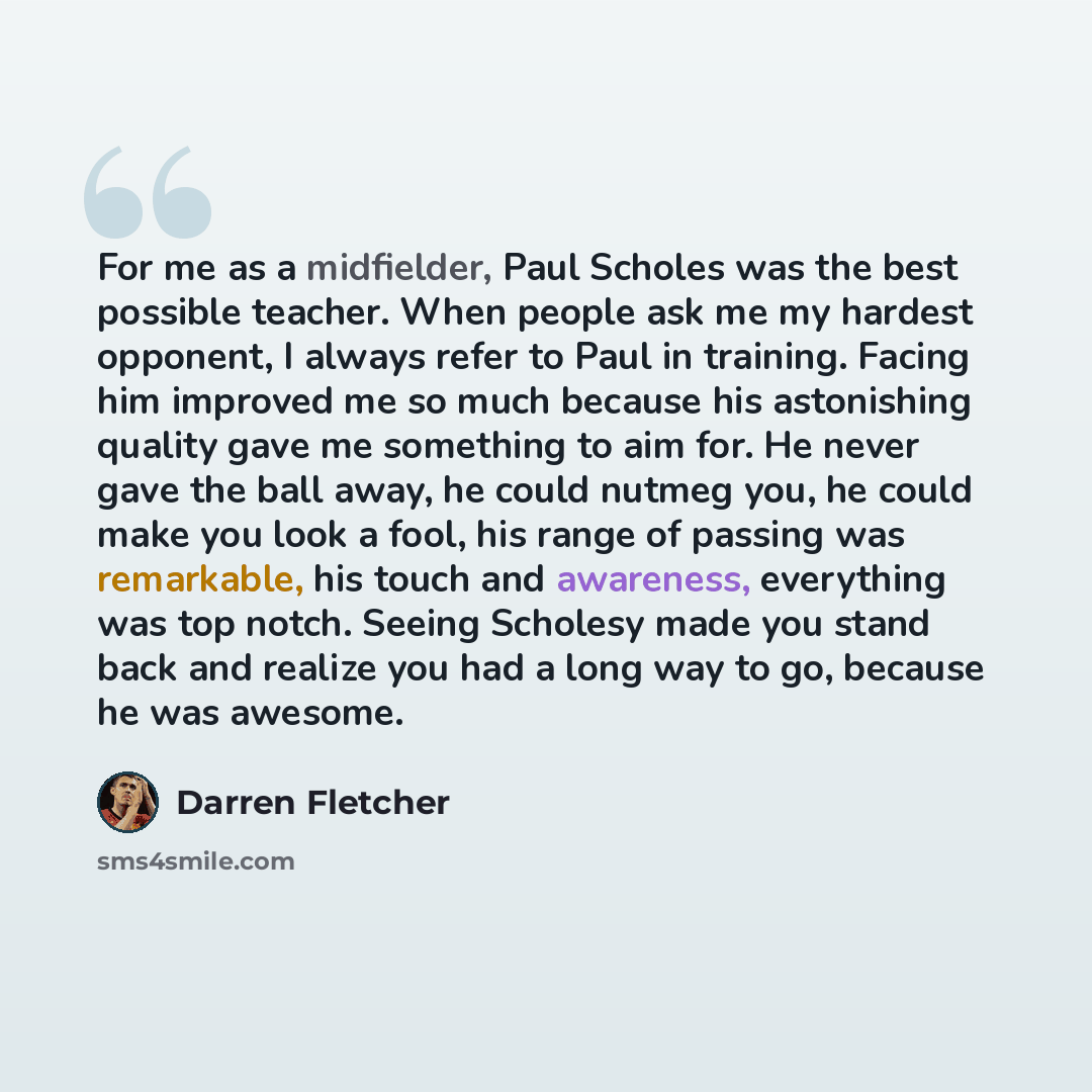 “For me as a midfielder, Paul Scholes was the best possible teacher. When people ask me my hardest opponent, I always refer to Paul in training. Facing him improved me so much because his astonishing quality gave me something to aim for. He never gave the ball away, he could nutmeg you, he could…” quote by Darren Fletcher