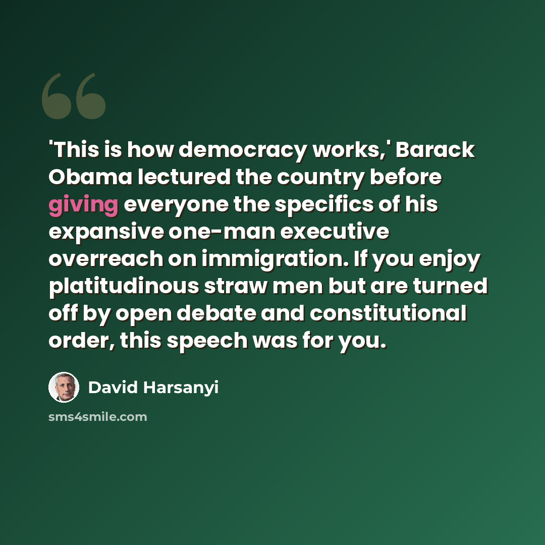 “'This is how democracy works,' Barack Obama lectured the country before giving everyone the specifics of his expansive one-man executive overreach on immigration. If you enjoy platitudinous straw men but are turned off by open debate and constitutional order, this speech was for you.” quote by David Harsanyi
