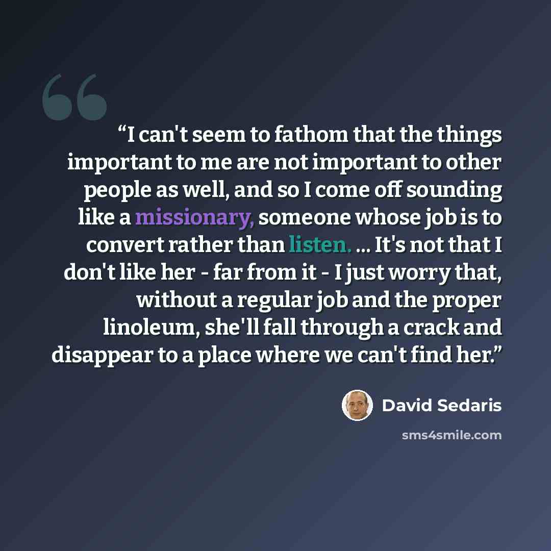 “I can't seem to fathom that the things important to me are not important to other people as well, and so I come off sounding like a missionary, someone whose job is to convert rather than listen. ... It's not that I don't like her - far from it - I just worry that, without a regular job and the…” quote by David Sedaris