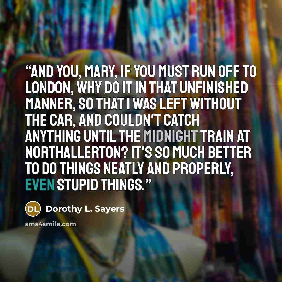 “And you, Mary, if you must run off to London, why do it in that unfinished manner, so that I was left without the car, and couldn't catch anything until the midnight train at Northallerton? It's so much better to do things neatly and properly, even stupid things.” quote by Dorothy L. Sayers