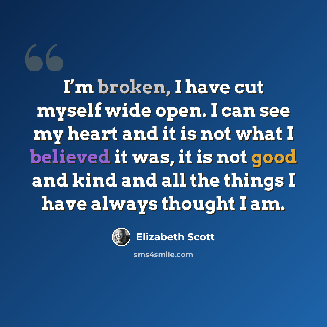 “I’m broken, I have cut myself wide open. I can see my heart and it is not what I believed it was, it is not good and kind and all the things I have always thought I am.” quote by Elizabeth Scott