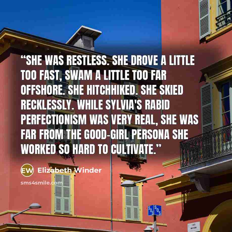 “She was restless. She drove a little too fast, swam a little too far offshore. She hitchhiked. She skied recklessly. While Sylvia's rabid perfectionism was very real, she was far from the good-girl persona she worked so hard to cultivate.” quote by Elizabeth Winder