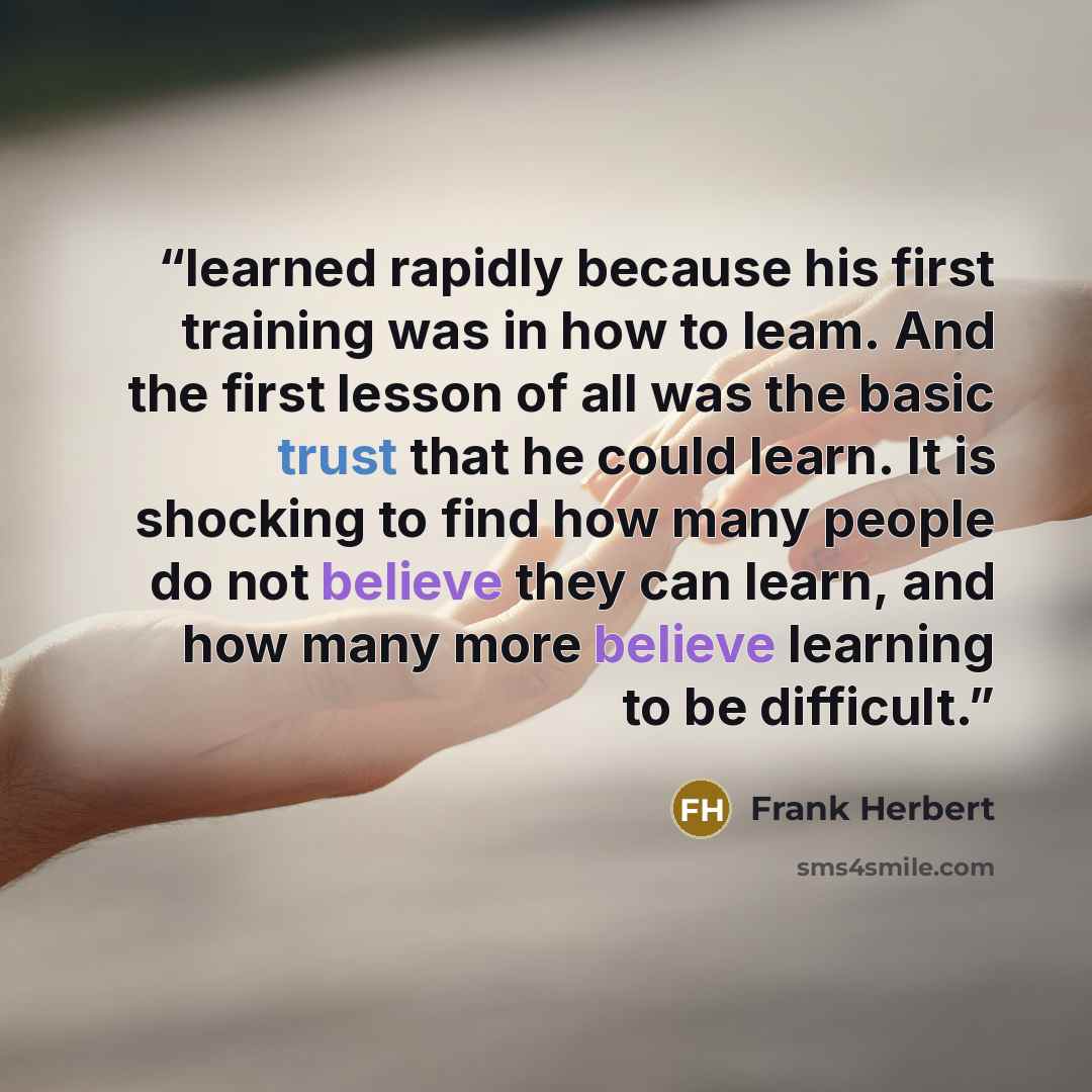 “learned rapidly because his first training was in how to leam. And the first lesson of all was the basic trust that he could learn. It is shocking to find how many people do not believe they can learn, and how many more believe learning to be difficult.” quote by Frank Herbert