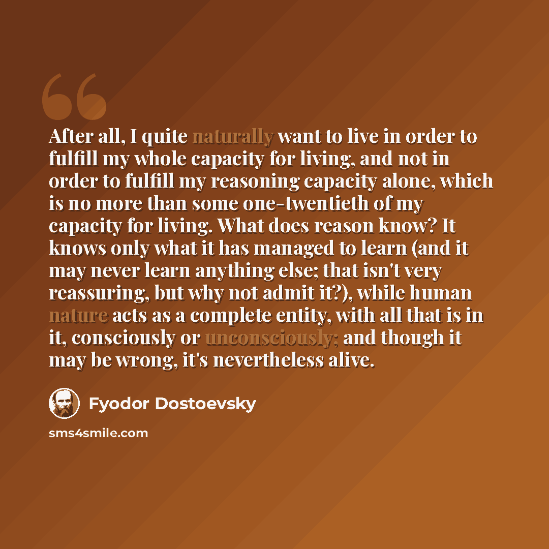 “After all, I quite naturally want to live in order to fulfill my whole capacity for living, and not in order to fulfill my reasoning capacity alone, which is no more than some one-twentieth of my capacity for living. What does reason know? It knows only what it has managed to learn (and it may…” quote by Fyodor Dostoevsky