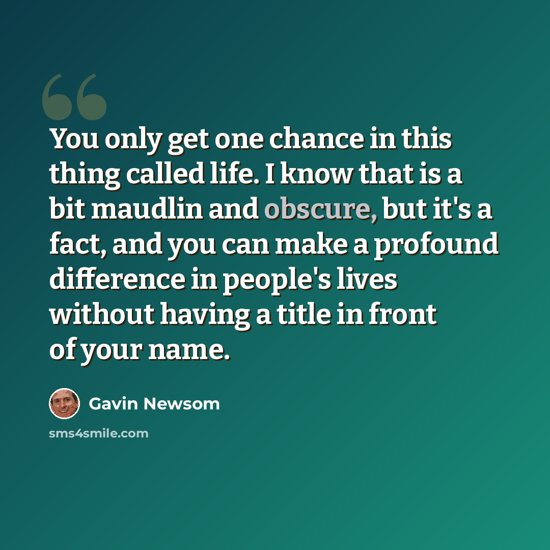 “You only get one chance in this thing called life. I know that is a bit maudlin and obscure, but it's a fact, and you can make a profound difference in people's lives without having a title in front of your name.” quote by Gavin Newsom