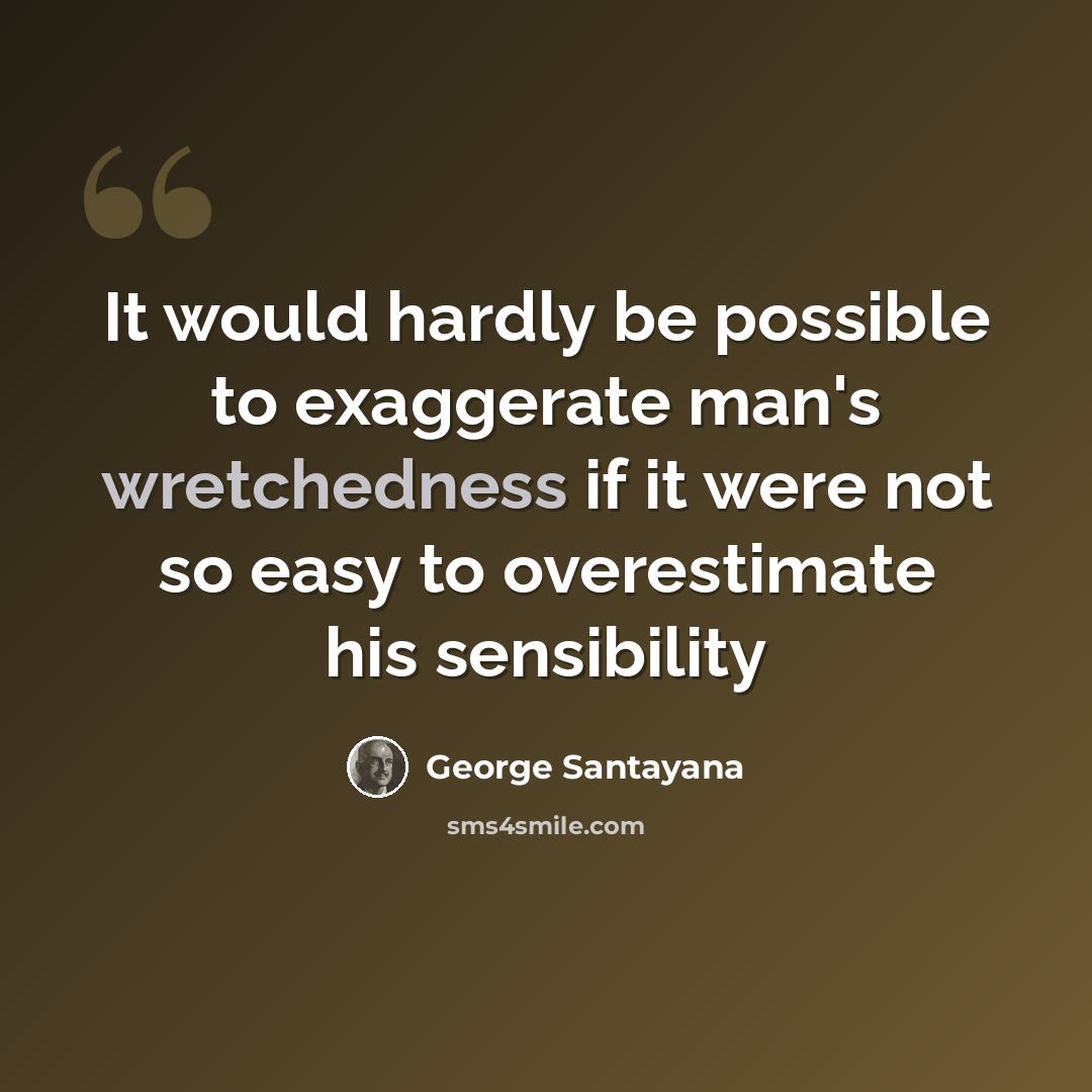 “It would hardly be possible to exaggerate man's wretchedness if it were not so easy to overestimate his sensibility” quote by George Santayana