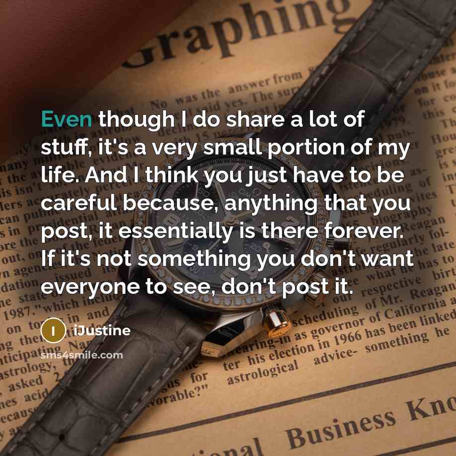“Even though I do share a lot of stuff, it's a very small portion of my life. And I think you just have to be careful because, anything that you post, it essentially is there forever. If it's not something you don't want everyone to see, don't post it.” quote by iJustine