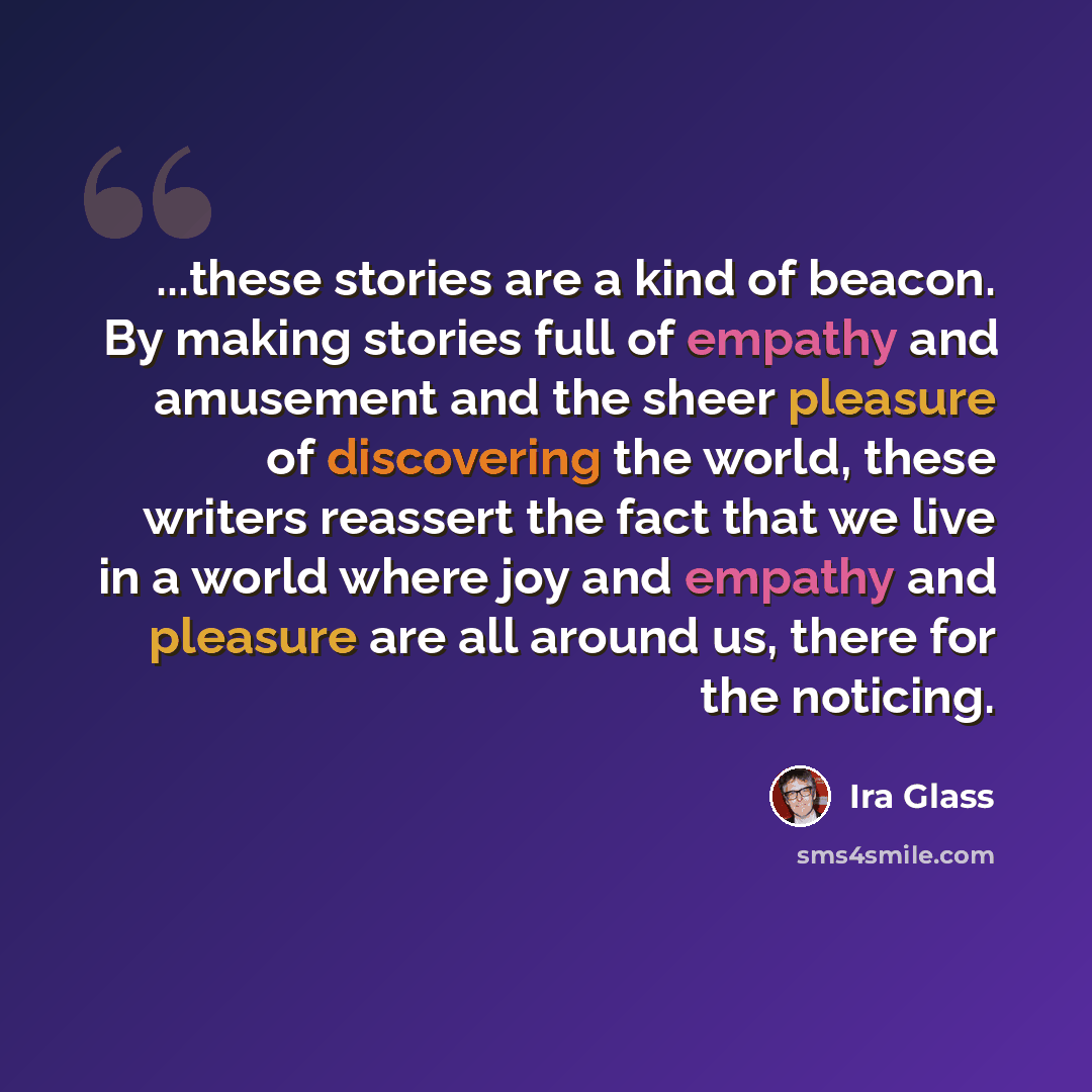 “...these stories are a kind of beacon. By making stories full of empathy and amusement and the sheer pleasure of discovering the world, these writers reassert the fact that we live in a world where joy and empathy and pleasure are all around us, there for the noticing.” quote by Ira Glass