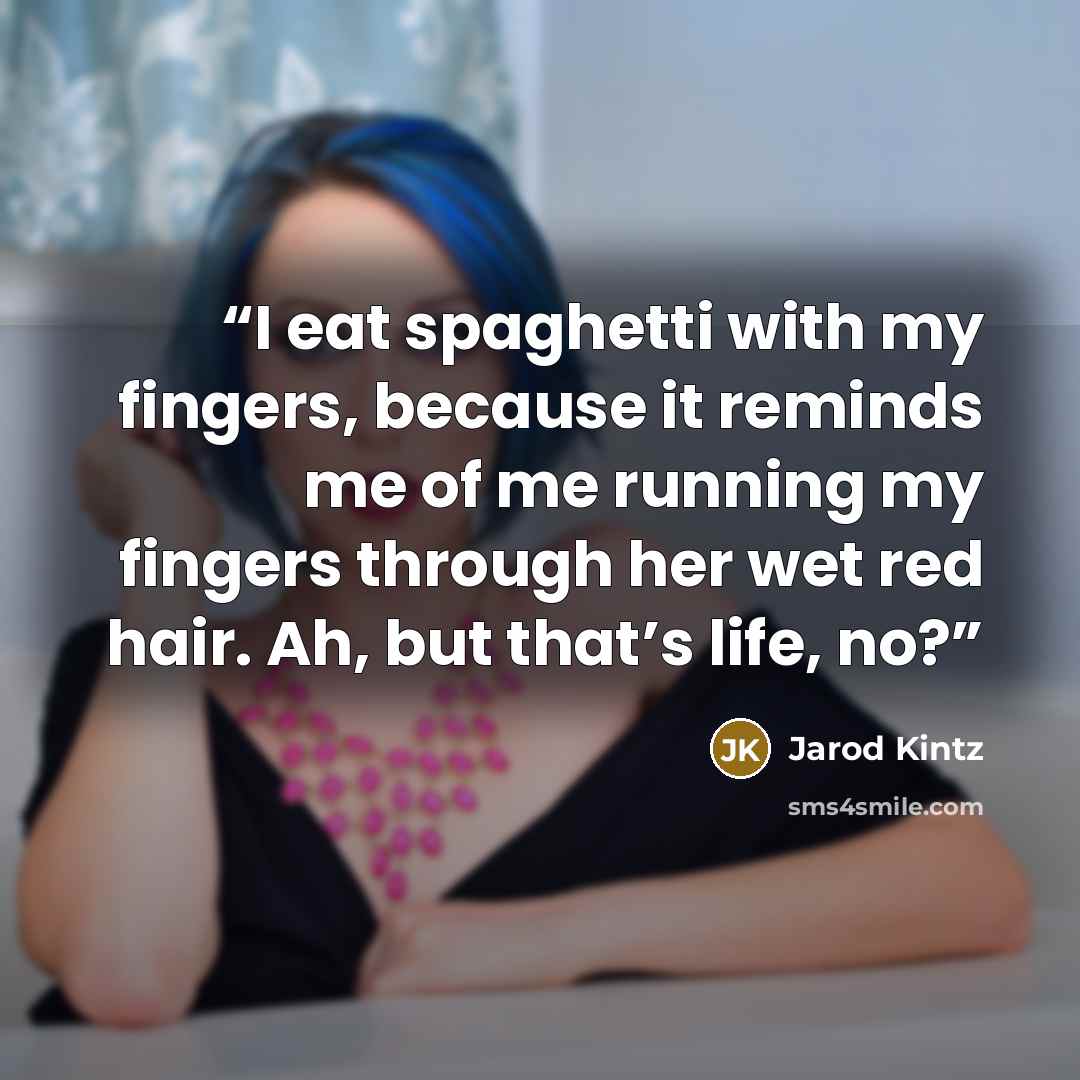 “I eat spaghetti with my fingers, because it reminds me of me running my fingers through her wet red hair. Ah, but that’s life, no?” quote by Jarod Kintz