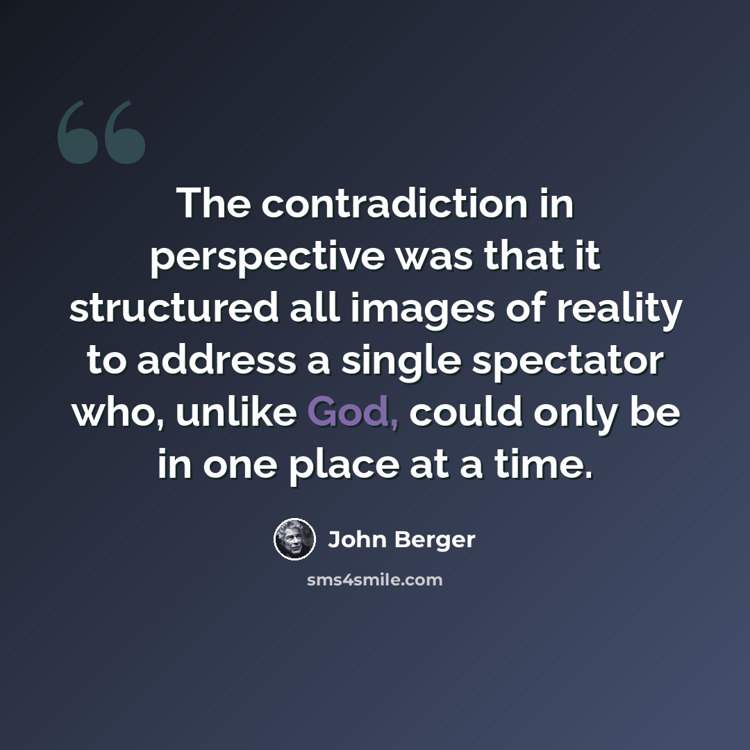 “The contradiction in perspective was that it structured all images of reality to address a single spectator who, unlike God, could only be in one place at a time.” quote by John Berger