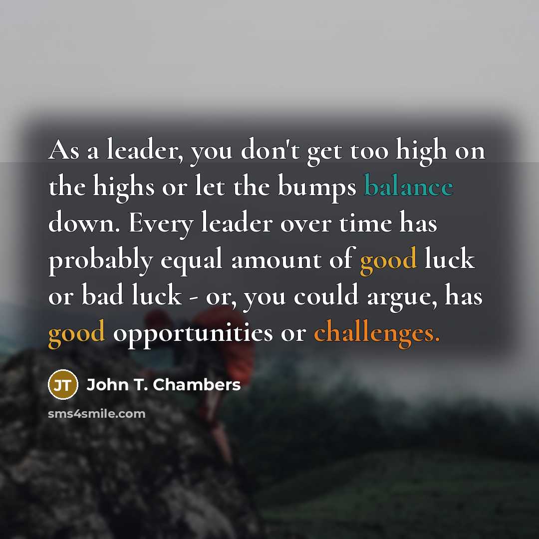“As a leader, you don't get too high on the highs or let the bumps balance down. Every leader over time has probably equal amount of good luck or bad luck - or, you could argue, has good opportunities or challenges.” quote by John T. Chambers