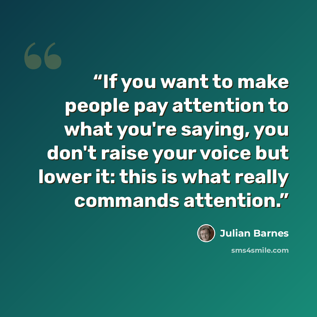 “If you want to make people pay attention to what you're saying, you don't raise your voice but lower it: this is what really commands attention.” quote by Julian Barnes