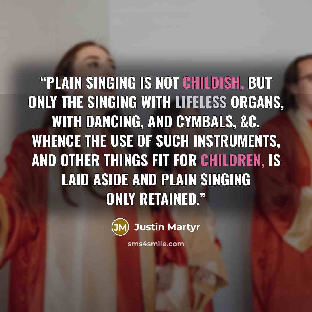 “Plain singing is not childish, but only the singing with lifeless organs, with dancing, and cymbals, &c. Whence the use of such instruments, and other things fit for children, is laid aside and plain singing only retained.” quote by Justin Martyr