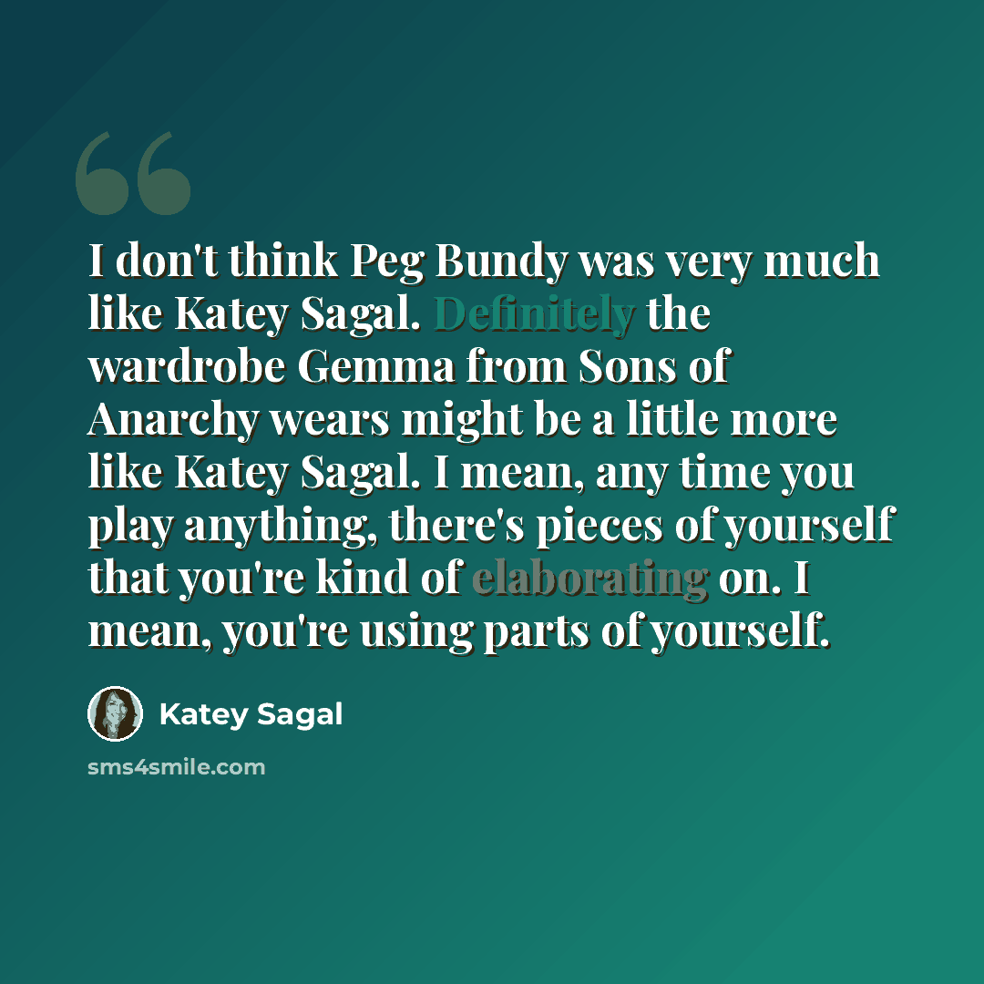 “I don't think Peg Bundy was very much like Katey Sagal. Definitely the wardrobe Gemma from Sons of Anarchy wears might be a little more like Katey Sagal. I mean, any time you play anything, there's pieces of yourself that you're kind of elaborating on. I mean, you're using parts of yourself.” quote by Katey Sagal