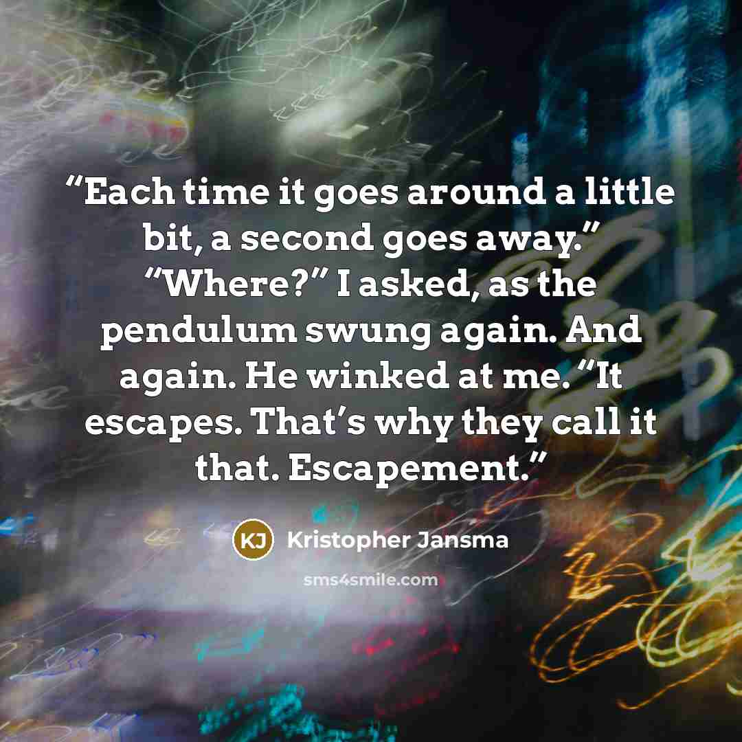“Each time it goes around a little bit, a second goes away.” “Where?” I asked, as the pendulum swung again. And again. He winked at me. “It escapes. That’s why they call it that. Escapement.” quote by Kristopher Jansma
