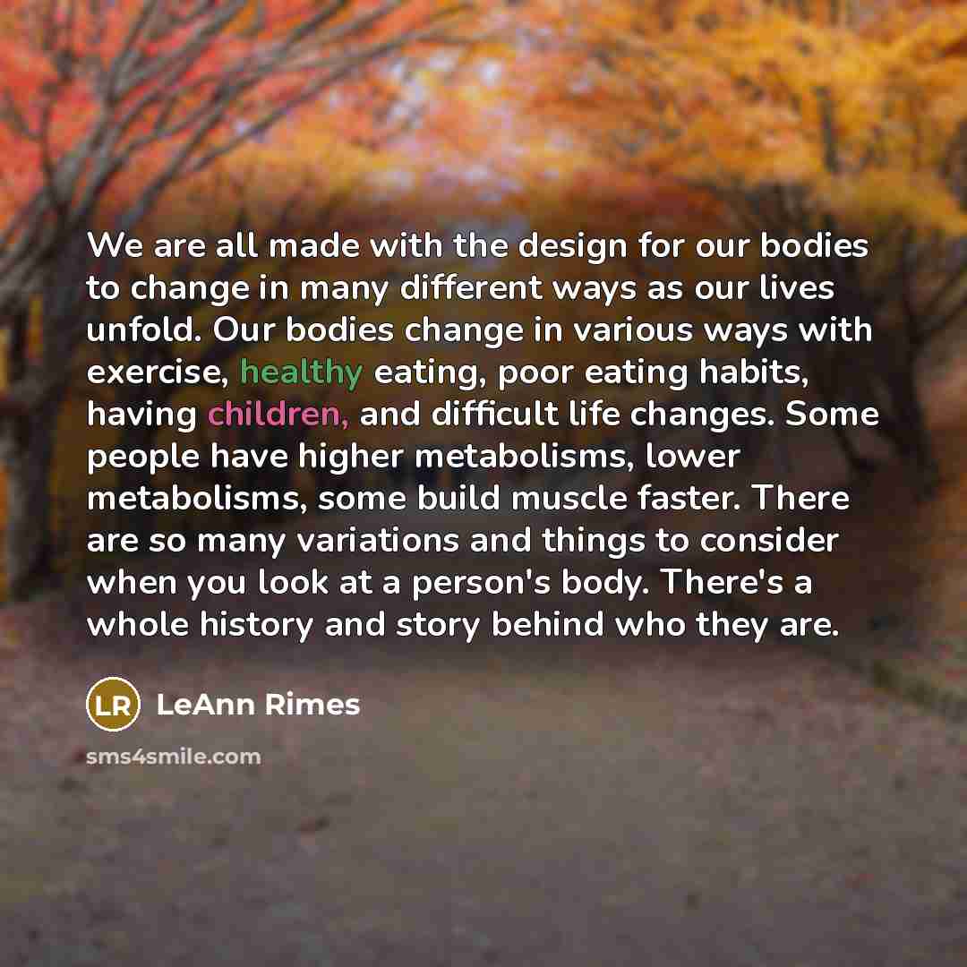“We are all made with the design for our bodies to change in many different ways as our lives unfold. Our bodies change in various ways with exercise, healthy eating, poor eating habits, having children, and difficult life changes. Some people have higher metabolisms, lower metabolisms, some build…” quote by LeAnn Rimes