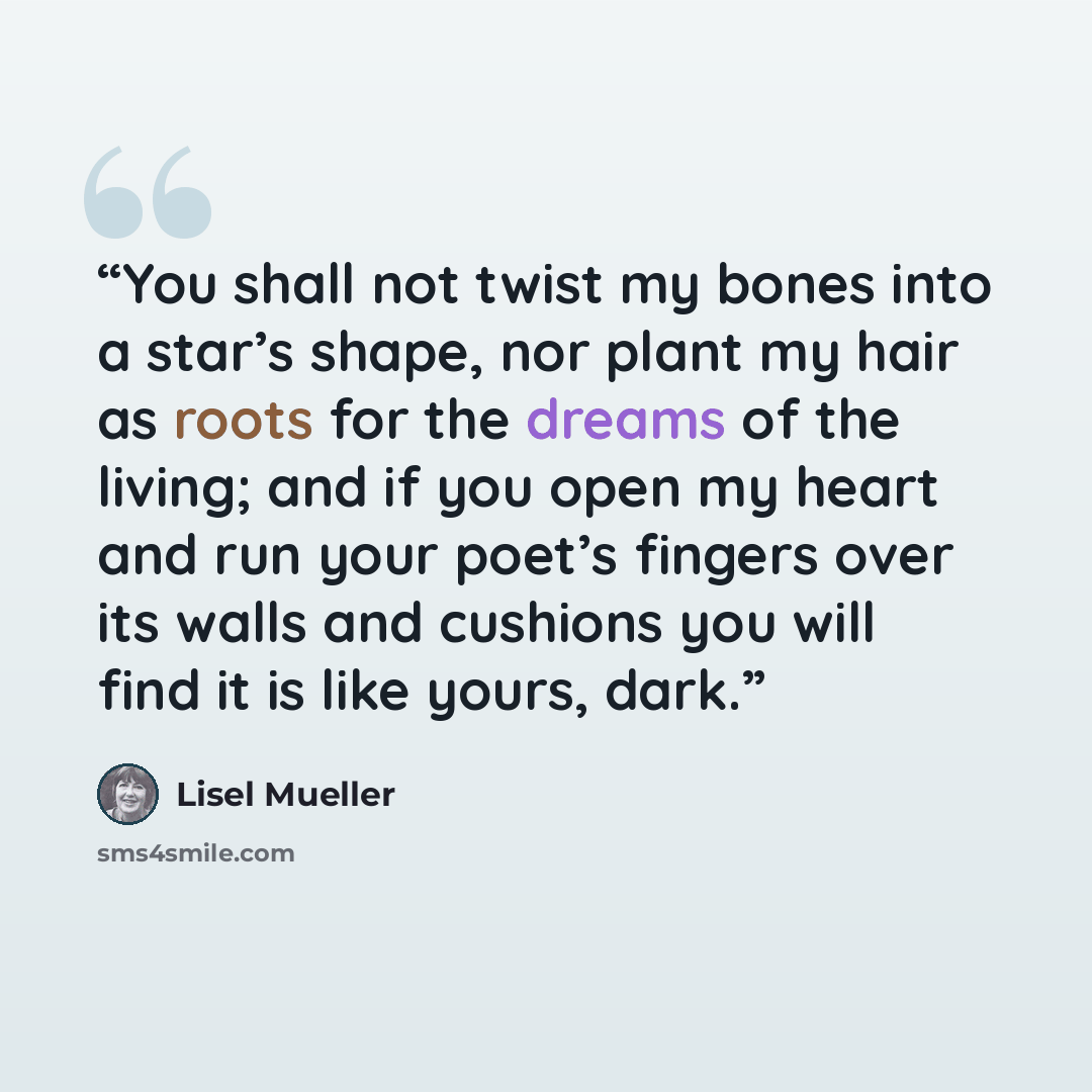 “You shall not twist my bones into a star’s shape, nor plant my hair as roots for the dreams of the living; and if you open my heart and run your poet’s fingers over its walls and cushions you will find it is like yours, dark.” quote by Lisel Mueller