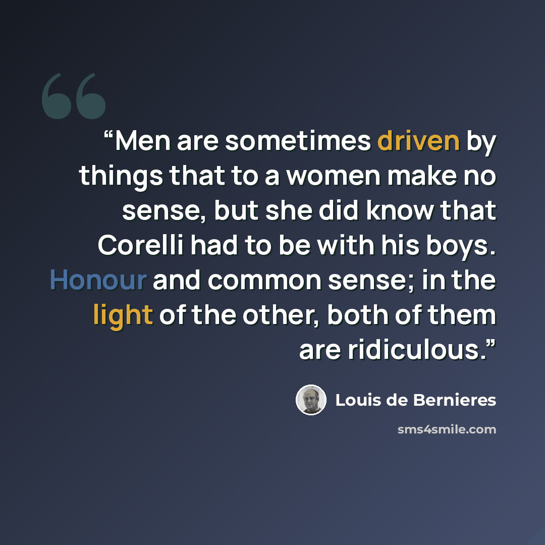 “Men are sometimes driven by things that to a women make no sense, but she did know that Corelli had to be with his boys. Honour and common sense; in the light of the other, both of them are ridiculous.” quote by Louis de Bernières
