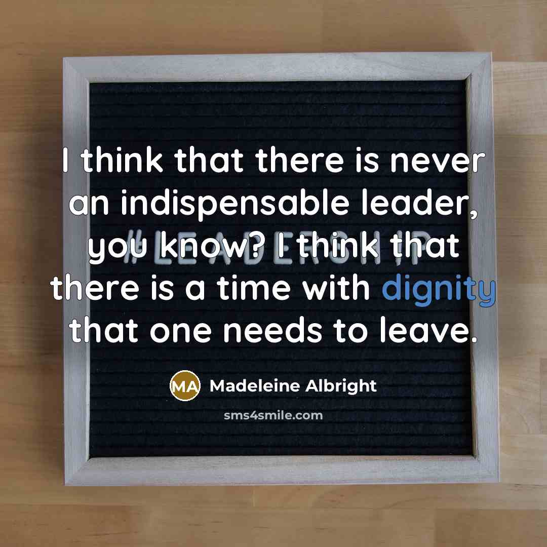 “I think that there is never an indispensable leader, you know? I think that there is a time with dignity that one needs to leave.” quote by Madeleine Albright