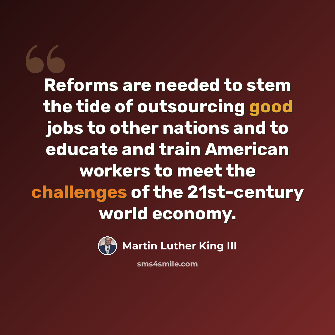 “Reforms are needed to stem the tide of outsourcing good jobs to other nations and to educate and train American workers to meet the challenges of the 21st-century world economy.” quote by Martin Luther King III