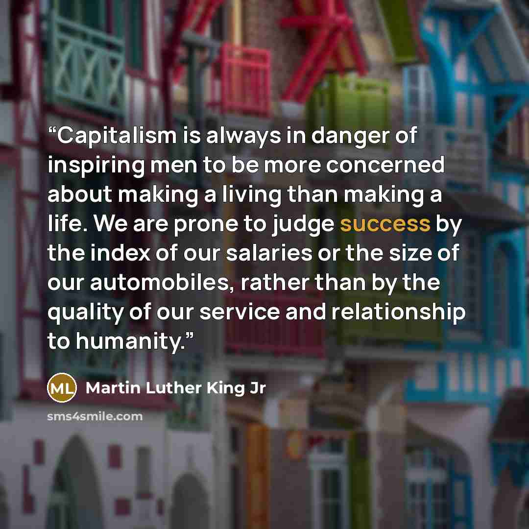 “Capitalism is always in danger of inspiring men to be more concerned about making a living than making a life. We are prone to judge success by the index of our salaries or the size of our automobiles, rather than by the quality of our service and relationship to humanity.” quote by Martin Luther King Jr