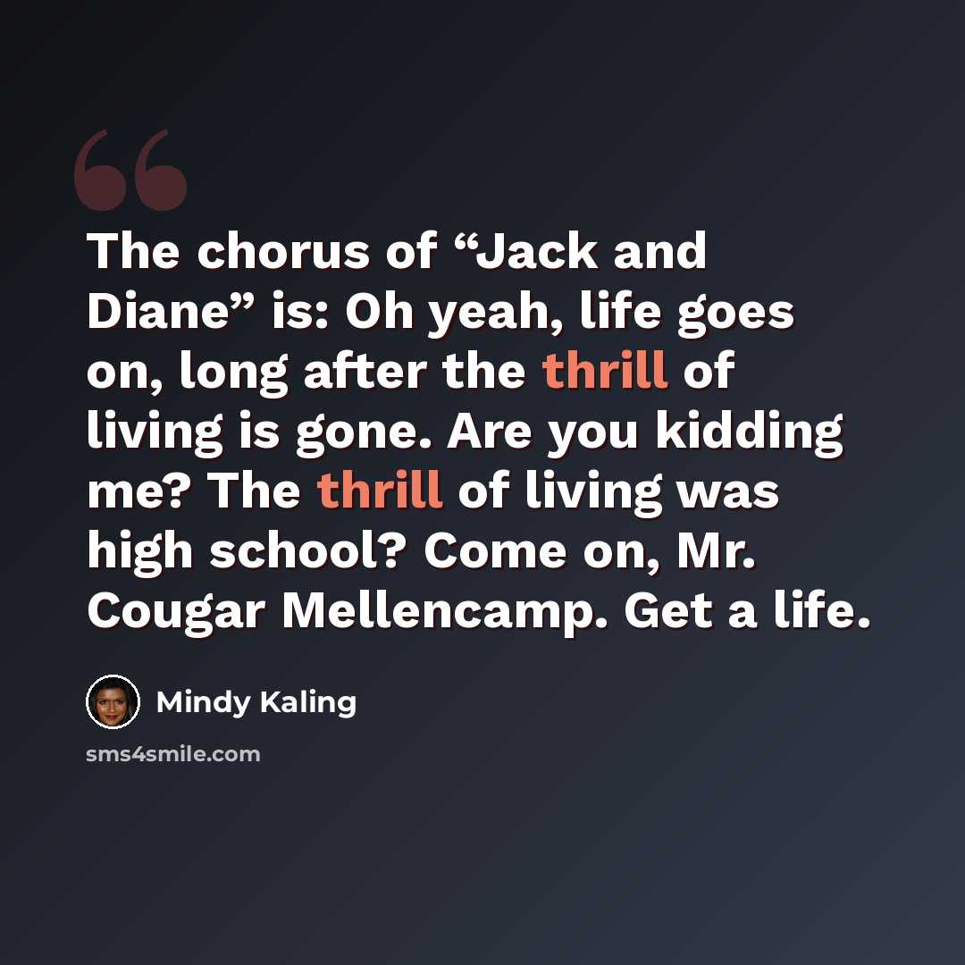 “The chorus of “Jack and Diane” is: Oh yeah, life goes on, long after the thrill of living is gone. Are you kidding me? The thrill of living was high school? Come on, Mr. Cougar Mellencamp. Get a life.” quote by Mindy Kaling