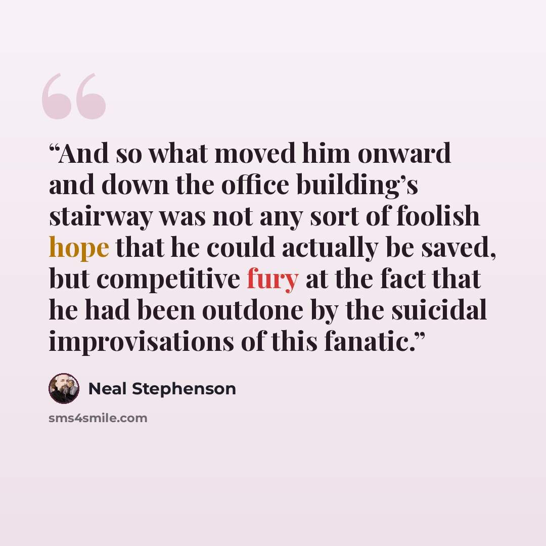 “And so what moved him onward and down the office building’s stairway was not any sort of foolish hope that he could actually be saved, but competitive fury at the fact that he had been outdone by the suicidal improvisations of this fanatic.” quote by Neal Stephenson