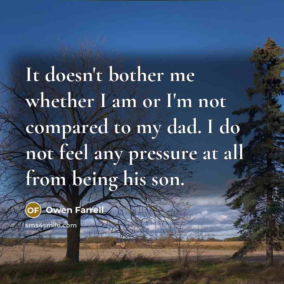 “It doesn't bother me whether I am or I'm not compared to my dad. I do not feel any pressure at all from being his son.” quote by Owen Farrell