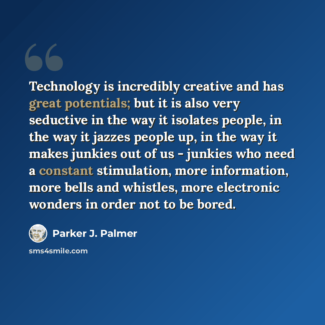 “Technology is incredibly creative and has great potentials; but it is also very seductive in the way it isolates people, in the way it jazzes people up, in the way it makes junkies out of us - junkies who need a constant stimulation, more information, more bells and whistles, more electronic…” quote by Parker J. Palmer