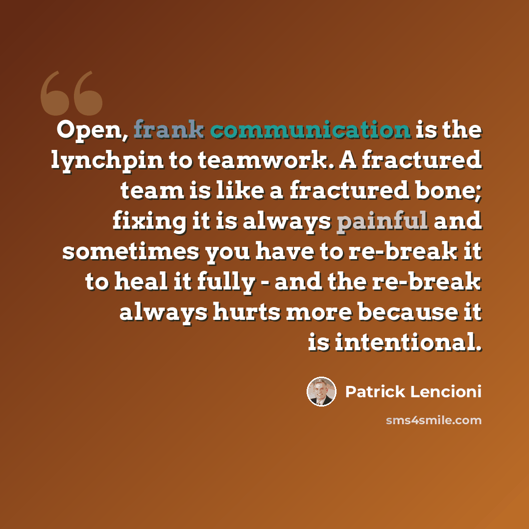“Open, frank communication is the lynchpin to teamwork. A fractured team is like a fractured bone; fixing it is always painful and sometimes you have to re-break it to heal it fully - and the re-break always hurts more because it is intentional.” quote by Patrick Lencioni