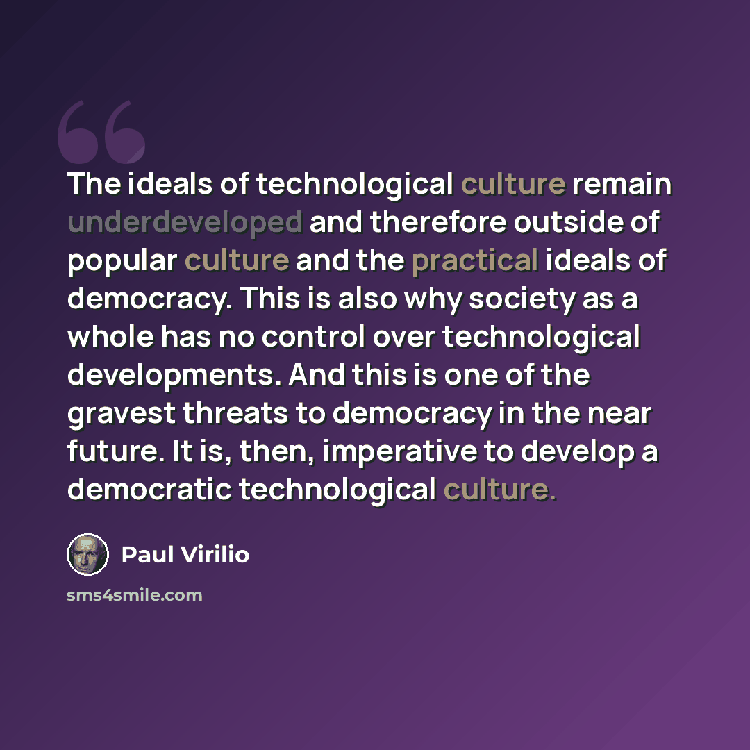 “The ideals of technological culture remain underdeveloped and therefore outside of popular culture and the practical ideals of democracy. This is also why society as a whole has no control over technological developments. And this is one of the gravest threats to democracy in the near future. It…” quote by Paul Virilio