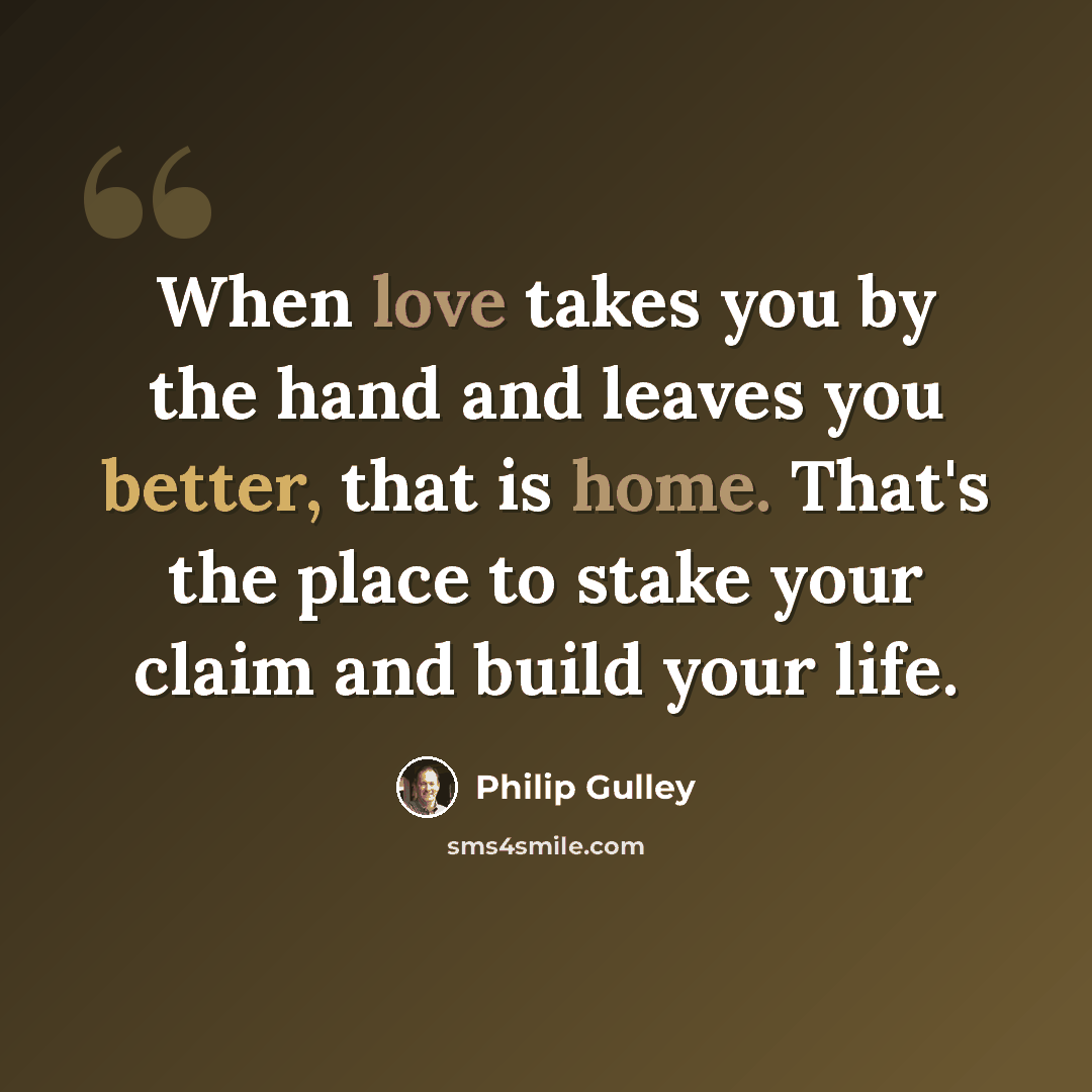 “When love takes you by the hand and leaves you better, that is home. That's the place to stake your claim and build your life.” quote by Philip Gulley